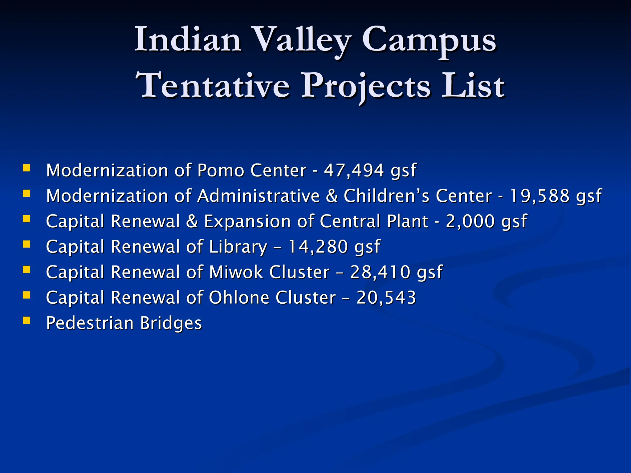 Indian Valley Campus
Indian Valley Campus
Tentative Projects List
Tentative Projects List
 Modernization of Pomo Center - 47,494 gsf
Modernization of Pomo Center - 47,494 gsf
 Modernization of Administrative & Children’s Center - 19,588 gsf
Modernization of Administrative & Children’s Center - 19,588 gsf
 Capital Renewal & Expansion of Central Plant - 2,000 gsf
Capital Renewal & Expansion of Central Plant - 2,000 gsf
 Capital Renewal of Library – 14,280 gsf
Capital Renewal of Library – 14,280 gsf
 Capital Renewal of Miwok Cluster – 28,410 gsf
Capital Renewal of Miwok Cluster – 28,410 gsf
 Capital Renewal of Ohlone Cluster – 20,543
Capital Renewal of Ohlone Cluster – 20,543
 Pedestrian Bridges
Pedestrian Bridges
 