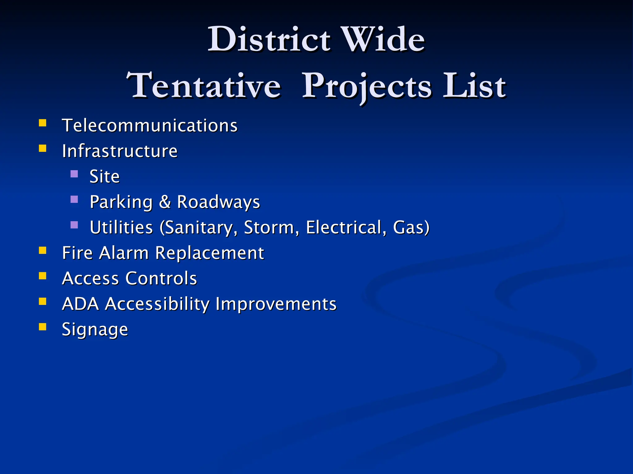 District Wide
District Wide
Tentative Projects List
Tentative Projects List
 Telecommunications
Telecommunications
 Infrastructure
Infrastructure
 Site
Site
 Parking & Roadways
Parking & Roadways
 Utilities (Sanitary, Storm, Electrical, Gas)
Utilities (Sanitary, Storm, Electrical, Gas)
 Fire Alarm Replacement
Fire Alarm Replacement
 Access Controls
Access Controls
 ADA Accessibility Improvements
ADA Accessibility Improvements
 Signage
Signage
 