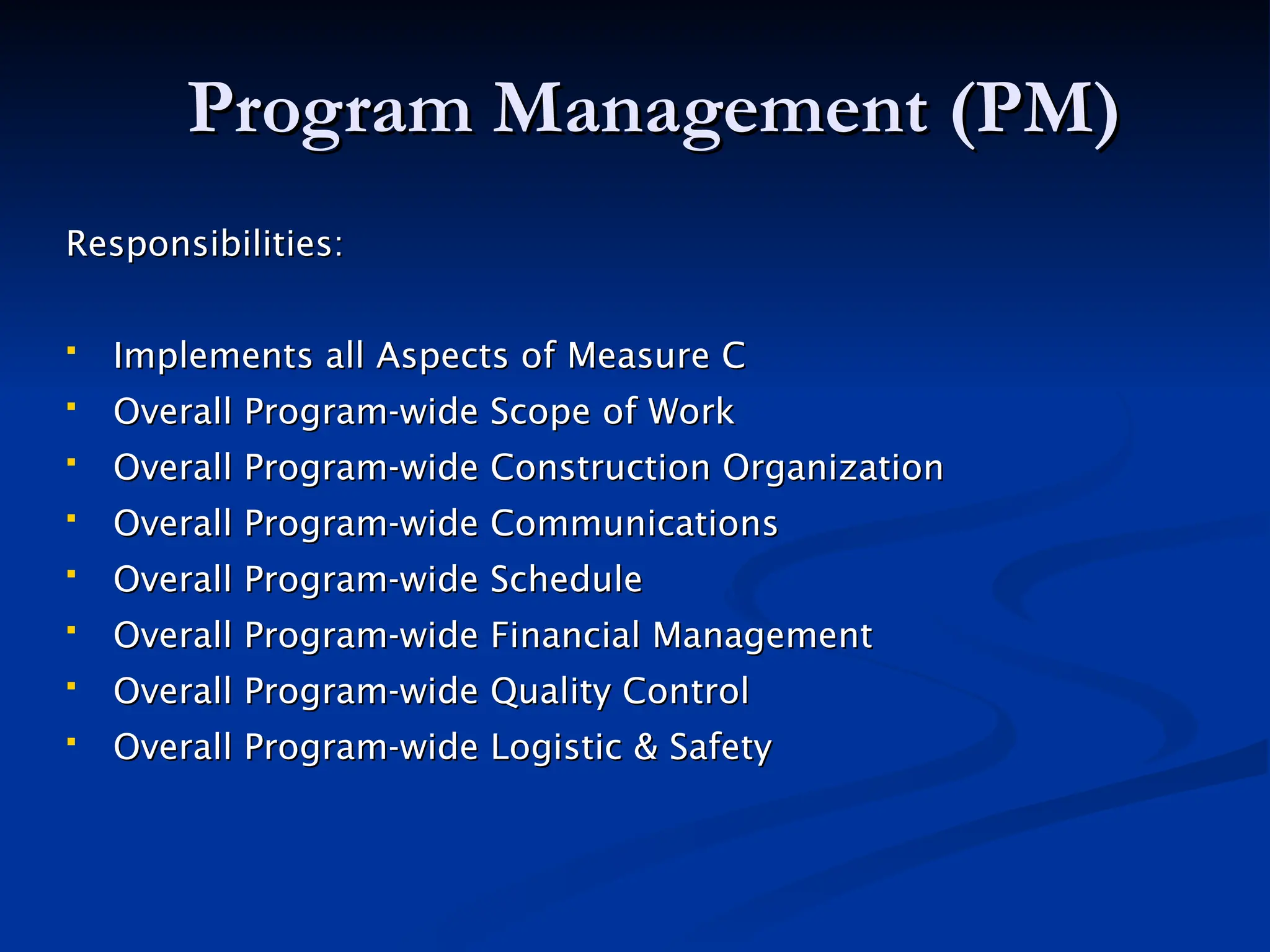 Program Management (PM)
Program Management (PM)
Responsibilities:
Responsibilities:
 Implements all Aspects of Measure C
Implements all Aspects of Measure C
 Overall Program-wide Scope of Work
Overall Program-wide Scope of Work
 Overall Program-wide Construction Organization
Overall Program-wide Construction Organization
 Overall Program-wide Communications
Overall Program-wide Communications
 Overall Program-wide Schedule
Overall Program-wide Schedule
 Overall Program-wide Financial Management
Overall Program-wide Financial Management
 Overall Program-wide Quality Control
Overall Program-wide Quality Control
 Overall Program-wide Logistic & Safety
Overall Program-wide Logistic & Safety
 