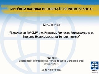 60° FÓRUM NACIONAL DE HABITAÇÃO DE INTERESSE SOCIAL
MESA TÉCNICA
“BALANÇO DO PMCMV E AS PRINCIPAIS FONTES DE FINANCIAMENTO DE
PROJETOS HABITACIONAIS E DE INFRAESTRUTURA”
Paul Kriss
Coordenador de Operações Setoriais do Banco Mundial no Brasil
(Infraestrutura)
15 de maio de 2013
 