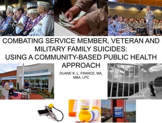 COMBATING SERVICE MEMBER, VETERAN AND
MILITARY FAMILY SUICIDES:
USING A COMMUNITY-BASED PUBLIC HEALTH
APPROACH
DUANE K. L. FRANCE, MA,
MBA, LPC
 