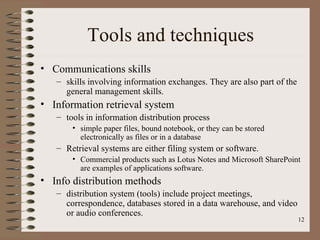 Tools and techniques
• Communications skills
   – skills involving information exchanges. They are also part of the
     general management skills.
• Information retrieval system
   – tools in information distribution process
       • simple paper files, bound notebook, or they can be stored
         electronically as files or in a database
   – Retrieval systems are either filing system or software.
       • Commercial products such as Lotus Notes and Microsoft SharePoint
         are examples of applications software.
• Info distribution methods
   – distribution system (tools) include project meetings,
     correspondence, databases stored in a data warehouse, and video
     or audio conferences.
                                                                         12
 