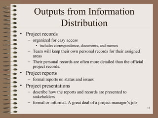 Outputs from Information
            Distribution
• Project records
   – organized for easy access
       • includes correspondence, documents, and memos
   – Team will keep their own personal records for their assigned
     areas
   – Their personal records are often more detailed than the official
     project records.
• Project reports
   – formal reports on status and issues
• Project presentations
   – describe how the reports and records are presented to
     stakeholders
   – formal or informal. A great deal of a project manager’s job
                                                                        13
 