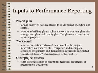 Inputs to Performance Reporting
• Project plan
   – formal, approved document used to guide project execution and
     control.
   – includes subsidiary plans such as the communications plan, risk
     management plan, and quality plan. The plan sets a baseline to
     measure progress.
• Work result
   – results of activities performed to accomplish the project.
     Information on work results – completed and incomplete
     scheduled assignments and deliverables, actual and committed
     budget cost, how QA standards map to the result….
• Other project records
   – other documents such as blueprints, technical documents, or
     specifications documents.
                                                                       15
 