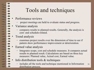 Tools and techniques
• Performance reviews
   – project meetings are held to evaluate status and progress.
• Variance analysis
   – compares results to planned results. Generally, the analysis is
     cost- and schedule-related.
• Trend analysis
   – examines project results over the dimension of time to see if
     pattern show performance improvement or deterioration.
• Earned value analysis
   – Integrates scope, cost and schedule measures. It compares actual
     results to planned result. Calculations are based on three key
     measures: Planned value, Actual cost, Earned value.
• Info distribution tools & techniques
   – includes all the tools and technique mentioned in Information      16
     distribution process.
 