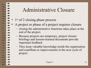 Administrative Closure
• 1st of 2 closing phase process
• A project or phase of a project requires closure
   – closing the administrative functions takes place at the
     end of the project.
   – Because projects are temporary, project closure
     briefings and lessons-learned documents provide
     important feedback
   – They keep valuable knowledge inside the organization
     and contribute to improvements in the next cycle of
     project.

                           Chapter 9                       18
 