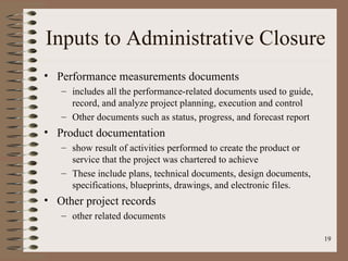 Inputs to Administrative Closure
• Performance measurements documents
   – includes all the performance-related documents used to guide,
     record, and analyze project planning, execution and control
   – Other documents such as status, progress, and forecast report
• Product documentation
   – show result of activities performed to create the product or
     service that the project was chartered to achieve
   – These include plans, technical documents, design documents,
     specifications, blueprints, drawings, and electronic files.
• Other project records
   – other related documents

                                                                     19
 