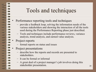 Tools and techniques
• Performance reporting tools and techniques
   – provide a feedback loop, solving the information needs of the
     various stakeholders and showing the interaction of all the tools
     used during the Performance Reporting phase just described.
   – Tools and techniques include performance reviews, variance
     analysis, trend analysis, and earned value analysis.
• Project reports
   – formal reports on status and issues
• Project presentations
   – describe how the reports and records are presented to
     stakeholders.
   – It can be formal or informal
   – A great deal of a project manager’s job involves doing this
     stakeholder presentation.                                           20
 