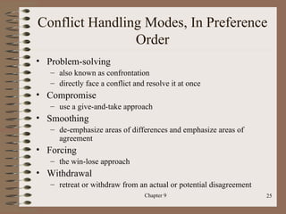 Conflict Handling Modes, In Preference
                Order
• Problem-solving
   – also known as confrontation
   – directly face a conflict and resolve it at once
• Compromise
   – use a give-and-take approach
• Smoothing
   – de-emphasize areas of differences and emphasize areas of
     agreement
• Forcing
   – the win-lose approach
• Withdrawal
   – retreat or withdraw from an actual or potential disagreement
                                 Chapter 9                          25
 
