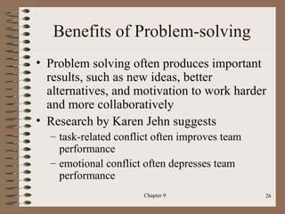 Benefits of Problem-solving
• Problem solving often produces important
  results, such as new ideas, better
  alternatives, and motivation to work harder
  and more collaboratively
• Research by Karen Jehn suggests
  – task-related conflict often improves team
    performance
  – emotional conflict often depresses team
    performance
                       Chapter 9                26
 