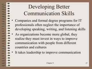 Developing Better
        Communication Skills
• Companies and formal degree programs for IT
  professionals often neglect the importance of
  developing speaking, writing, and listening skills
• As organizations become more global, they
  realize they must invest in ways to improve
  communication with people from different
  countries and cultures
• It takes leadership to improve communication

                        Chapter 9                      27
 