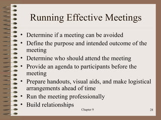Running Effective Meetings
• Determine if a meeting can be avoided
• Define the purpose and intended outcome of the
  meeting
• Determine who should attend the meeting
• Provide an agenda to participants before the
  meeting
• Prepare handouts, visual aids, and make logistical
  arrangements ahead of time
• Run the meeting professionally
• Build relationships
                        Chapter 9                  28
 