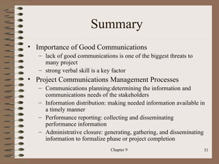 Summary
• Importance of Good Communications
   – lack of good communications is one of the biggest threats to
     many project
   – strong verbal skill is a key factor
• Project Communications Management Processes
   – Communications planning:determining the information and
     communications needs of the stakeholders
   – Information distribution: making needed information available in
     a timely manner
   – Performance reporting: collecting and disseminating
     performance information
   – Administrative closure: generating, gathering, and disseminating
     information to formalize phase or project completion
                               Chapter 9                            31
 