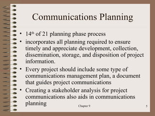 Communications Planning
• 14th of 21 planning phase process
• incorporates all planning required to ensure
  timely and appreciate development, collection,
  dissemination, storage, and disposition of project
  information.
• Every project should include some type of
  communications management plan, a document
  that guides project communications
• Creating a stakeholder analysis for project
  communications also aids in communications
  planning              Chapter 9                      5
 