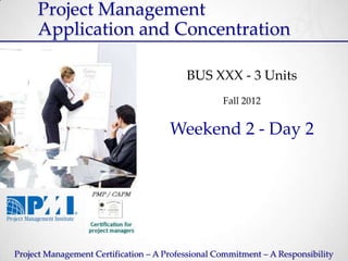 Project Management
     Application and Concentration

                                          BUS XXX - 3 Units
                                                   Fall 2012


                                      Weekend 2 - Day 2




Project Management Certification – A Professional Commitment – A Responsibility
 