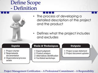 Define Scope
            - Definition
1   2   3                              1   2   3   4                             1    2



                             • The process of developing a
                               detailed description of the project
                               and the product

                             • Defines what the project includes
                               and excludes




    Project Management Certification – A Professional Commitment – A Responsibility
 
