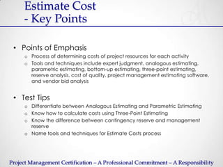 Estimate Cost
     - Key Points

 • Points of Emphasis
     o Process of determining costs of project resources for each activity
     o Tools and techniques include expert judgment, analogous estimating,
       parametric estimating, bottom-up estimating, three-point estimating,
       reserve analysis, cost of quality, project management estimating software,
       and vendor bid analysis


 • Test Tips
     o Differentiate between Analogous Estimating and Parametric Estimating
     o Know how to calculate costs using Three-Point Estimating
     o Know the difference between contingency reserve and management
       reserve
     o Name tools and techniques for Estimate Costs process




Project Management Certification – A Professional Commitment – A Responsibility
 
