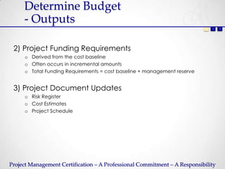 Determine Budget
     - Outputs
                                                                           1   2   3




 2) Project Funding Requirements
     o Derived from the cost baseline
     o Often occurs in incremental amounts
     o Total Funding Requirements = cost baseline + management reserve


 3) Project Document Updates
     o Risk Register
     o Cost Estimates
     o Project Schedule




Project Management Certification – A Professional Commitment – A Responsibility
 