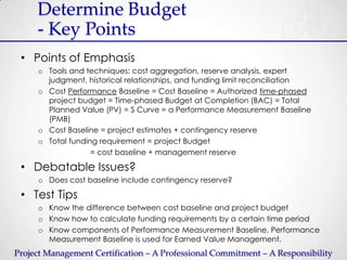 Determine Budget
     - Key Points
 • Points of Emphasis
     o Tools and techniques: cost aggregation, reserve analysis, expert
       judgment, historical relationships, and funding limit reconciliation
     o Cost Performance Baseline = Cost Baseline = Authorized time-phased
       project budget = Time-phased Budget at Completion (BAC) = Total
       Planned Value (PV) = S Curve = a Performance Measurement Baseline
       (PMB)
     o Cost Baseline = project estimates + contingency reserve
     o Total funding requirement = project Budget
                   = cost baseline + management reserve

 • Debatable Issues?
     o Does cost baseline include contingency reserve?

 • Test Tips
     o Know the difference between cost baseline and project budget
     o Know how to calculate funding requirements by a certain time period
     o Know components of Performance Measurement Baseline. Performance
       Measurement Baseline is used for Earned Value Management.
Project Management Certification – A Professional Commitment – A Responsibility
 