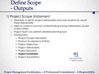 Define Scope
     - Outputs
                                                                                1   2



 1) Project Scope Statement
     o Describes, in detail, project deliverables and work required to create
       these deliverables
     o Helps to create a common understanding among stakeholders (avoid
       scope creep)
     o Project team can perform detailed planning now
     o Components
         • Product Scope Description
         • Product Acceptance Criteria
         • Project Objectives
         • Project Deliverables
         • Project Exclusions
         • Project Constraints
         • Project Assumptions




Project Management Certification – A Professional Commitment – A Responsibility
 