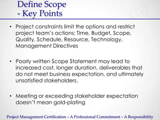 Define Scope
     - Key Points
 • Project constraints limit the options and restrict
   project team’s actions: Time, Budget, Scope,
   Quality, Schedule, Resource, Technology,
   Management Directives

 • Poorly written Scope Statement may lead to
   increased cost, longer duration, deliverables that
   do not meet business expectation, and ultimately
   unsatisfied stakeholders.

 • Meeting or exceeding stakeholder expectation
   doesn’t mean gold-plating

Project Management Certification – A Professional Commitment – A Responsibility
 