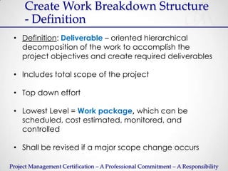 Create Work Breakdown Structure
     - Definition
 • Definition: Deliverable – oriented hierarchical
   decomposition of the work to accomplish the
   project objectives and create required deliverables

 • Includes total scope of the project

 • Top down effort

 • Lowest Level = Work package, which can be
   scheduled, cost estimated, monitored, and
   controlled

 • Shall be revised if a major scope change occurs

Project Management Certification – A Professional Commitment – A Responsibility
 