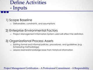 Define Activities
             - Inputs
1   2    3




        1) Scope Baseline
             o Deliverables, constraints, and assumptions


        2) Enterprise Environmental Factors
             o Project Management Information System used will affect the definition


        3) Organizational Process Assets
             o Existing formal and informal policies, procedures, and guidelines (e.g.
               Scheduling methodology)
             o Lessons learned/knowledge base from historical information




    Project Management Certification – A Professional Commitment – A Responsibility
 