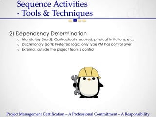 Sequence Activities
     - Tools & Techniques
                                    1   2   3   4




 2) Dependency Determination
     o Mandatory (hard): Contractually required, physical limitations, etc.
     o Discretionary (soft): Preferred logic; only type PM has control over
     o External: outside the project team’s control




Project Management Certification – A Professional Commitment – A Responsibility
 