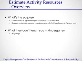 Estimate Activity Resources
     - Overview

 • What’s the purpose
     o Determine the type and quantity of resource needed
     o Resources include people, equipment, material, hardware, software, etc.



 • What they don’t teach you in Kindergarten
     o Anything!




Project Management Certification – A Professional Commitment – A Responsibility
 
