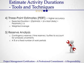 Estimate Activity Durations
     - Tools and Techniques
                                   1   2   3   4   5




 4) Three-Point Estimates (PERT) – higher accuracy
     o Expected Duration = [Optimistic + (4 x Most Likely) +
       Pessimistic] / 6
     o Weighted Average


 5) Reserve Analysis
     o Contingency reserves / time reserves / buffers to account
       for schedule uncertainty
     o A % or a fixed number of work periods




Project Management Certification – A Professional Commitment – A Responsibility
 