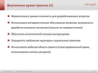 Выученные уроки проекта (1)


         Формализовать уровни сложности для разрабатываемых вопросов

         Использовать методологическое обоснование вопросов, возможность
              доработки вопросов экспертами (ссылки на первоисточники)

         Обеспечить исполнителей четкими инструкциями

         Определить требования кураторов к управлению проектом

         Использовать рабочую область проекта (структурированный архив,
              использование сетевых ресурсов)




© 2011 PM Expert   Новый шаблон презентации                                 12
 