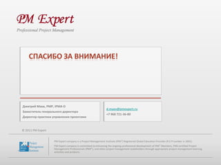 Дмитрий Маев, PMP, IPMA-D
                                                               d.maev@pmexpert.ru
Заместитель генерального директора
                                                               +7 968 721-36-80
Директор практики управления проектами


© 2011 PM Expert


                   PM Expert company is a Project Management Institute (PMI®) Registered Global Education Provider (R.E.P number is 1601).
                   PM Expert company is committed to enhancing the ongoing professional development of PMI® Members, PMI-certified Project
                   Management Professionals (PMP®), and other project management stakeholders through appropriate project management learning
                   activities and products.
 
