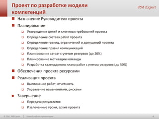 Проект по разработке модели
       компетенций
        Назначение Руководителя проекта
        Планирование
                      Утверждение целей и ключевых требований проекта
                      Определение состава работ проекта
                      Определение границ, ограничений и допущений проекта
                      Определение правил коммуникаций
                      Планирование затрат с учетом резервов (до 20%)
                      Планирование мотивации команды
                      Разработка календарного плана работ с учетом резервов (до 50%)
        Обеспечения проекта ресурсами
        Реализация проекта
                      Выполнение работ, отчетность
                      Управление изменениями, рисками
            Завершение
                      Передача результатов
                      Извлеченные уроки, архив проекта

© 2011 PM Expert       Новый шаблон презентации                                         6
 