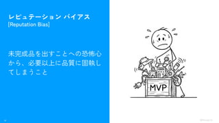14 ©Monoxer.Inc
レピュテーション バイアス
[Reputation Bias]
未完成品を出すことへの恐怖心
から、必要以上に品質に固執し
てしまうこと
 