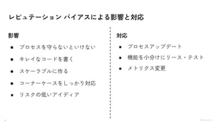 16 ©Monoxer.Inc
レピュテーション バイアスによる影響と対応
● プロセスを守らないといけない
● キレイなコードを書く
● スケーラブルに作る
● コーナーケースをしっかり対応
● リスクの低いアイディア
● プロセスアップデート
● 機能を小分けにリース・テスト
● メトリクス変更
影響 対応
 