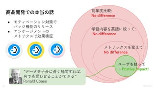 21 ©Monoxer.Inc
商品開発での本当の話
●
● モティベーション対策で
バッジ機能のリリース
● エンゲージメントの
メトリクスで効果検証
前年度比較:
No difference
学習内容を英語に絞って:
No difference
メトリックスを変えて：
No difference
ユーザを絞って
：Postive Impact!
”データを十分に長く拷問すれば、
何でも言わせることができる”
Ronald Coase
 