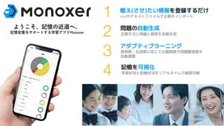 3 ©Monoxer.Inc
憶え(させ)たい情報を登録するだけ
csvやテキストファイルで正解をインポート
問題の自動生成
正解を元に問題と誤答を自動生成
アダプティブラーニング
習熟度・忘却度に応じて出題頻度や問題難易度を
自動調整
記憶を可視化
学習状況と記憶状況をリアルタイムで確認可能
1
2
3
4
ようこそ、記憶の近道へ。
記憶定着をサポートする学習アプリMonoxer
 