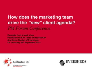How does the marketing team
drive the “new” client agenda?
PM Forum Conference
© Copyright Kim Tasso 2013
www.kimtasso.com
Excerpts from a work shop
Facilitated by Kim Tasso of RedStarKim
And Kevin Doolan of Eversheds
On Thursday 26th September 2013
 