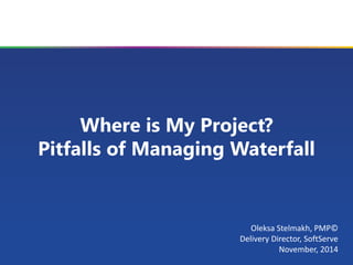 Where is My Project? Pitfalls of Managing Waterfall 
Oleksa Stelmakh, PMP© 
Delivery Director, SoftServe 
November, 2014  