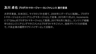 及川 卓也 プロダクトマネージャー・カンファレンス 実行委員　
大学卒業後、日本DEC、マイクロソフトを経て、2006年にグーグルに転職し、プロダク
トマネージャとエンジニアリングマネージャとして従事。2015年11月より、Increments
にて「Qiita」のプロダクトマネージャとして勤務。2017年6月に独立し、エンジニア組織
作りのエンジニアリングマネジメントとプロダクトマネジメント、技術アドバイスの領域
で、IT系企業の顧問やアドバイザーとして活動中。
 