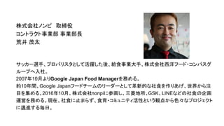 株式会社ノンピ　取締役
コントラクト事業部 事業部長
荒井 茂太
サッカー選手、プロバリスタとして活躍した後、給食事業大手、株式会社西洋フード・コンパスグ
ループへ入社。
2007年10月よりGoogle Japan Food Managerを務める。
約10年間、Google Japanフードチームのリーダーとして革新的な社食を作りあげ、世界から注
目を集める。2016年10月、株式会社nonpiに参画し、三菱地所、GSK、LINEなどの社食の企画
運営を務める。現在、社食に止まらず、食育・コミュニティ活性という観点から色々なプロジェクト
に邁進する毎日。
 