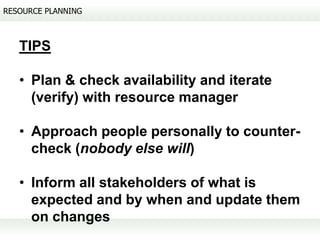 RESOURCE PLANNING



   TIPS

   • Plan & check availability and iterate
     (verify) with resource manager

   • Approach people personally to counter-
     check (nobody else will)

   • Inform all stakeholders of what is
     expected and by when and update them
     on changes
 