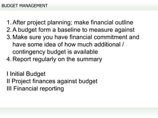 BUDGET MANAGEMENT


 1. After project planning; make financial outline
 2. A budget form a baseline to measure against
 3. Make sure you have financial commitment and
    have some idea of how much additional /
    contingency budget is available
 4. Report regularly on the summary

 I Initial Budget
 II Project finances against budget
 III Financial reporting
 