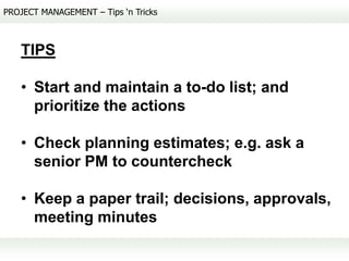 PROJECT MANAGEMENT – Tips ‘n Tricks



   TIPS

   • Start and maintain a to-do list; and
     prioritize the actions

   • Check planning estimates; e.g. ask a
     senior PM to countercheck

   • Keep a paper trail; decisions, approvals,
     meeting minutes
 