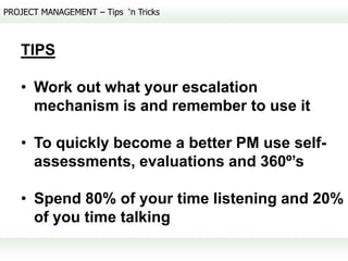 PROJECT MANAGEMENT – Tips ‘n Tricks



   TIPS

   • Work out what your escalation
     mechanism is and remember to use it

   • To quickly become a better PM use self-
     assessments, evaluations and 360º’s

   • Spend 80% of your time listening and 20%
     of you time talking
 