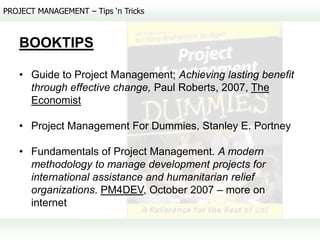 PROJECT MANAGEMENT – Tips ‘n Tricks



   BOOKTIPS

   • Guide to Project Management; Achieving lasting benefit
     through effective change, Paul Roberts, 2007, The
     Economist

   • Project Management For Dummies, Stanley E. Portney

   • Fundamentals of Project Management. A modern
     methodology to manage development projects for
     international assistance and humanitarian relief
     organizations. PM4DEV, October 2007 – more on
     internet
 