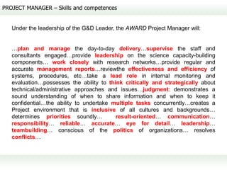 PROJECT MANAGER – Skills and competences


   Under the leadership of the G&D Leader, the AWARD Project Manager will:


   …plan and manage the day-to-day delivery…supervise the staff and
   consultants engaged…provide leadership on the science capacity-building
   components… work closely with research networks…provide regular and
   accurate management reports…reviewthe effectiveness and efficiency of
   systems, procedures, etc…take a lead role in internal monitoring and
   evaluation…possesses the ability to think critically and strategically about
   technical/administrative approaches and issues…judgment: demonstrates a
   sound understanding of when to share information and when to keep it
   confidential…the ability to undertake multiple tasks concurrently…creates a
   Project environment that is inclusive of all cultures and backgrounds…
   determines priorities soundly…         result-oriented… communication…
   responsibility… reliable… accurate… eye for detail… leadership…
   teambuilding… conscious of the politics of organizations… resolves
   conflicts…
 