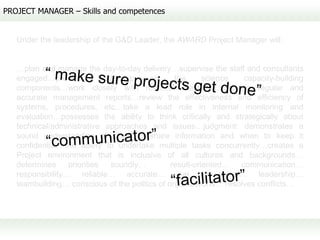 PROJECT MANAGER – Skills and competences


   Under the leadership of the G&D Leader, the AWARD Project Manager will:


   …plan and manage the day-to-day delivery…supervise the staff and consultants
   engaged…provide          leadership   on     the      science  capacity-building
   components…work closely with research networks…provide regular and
   accurate management reports…review the effectiveness and efficiency of
   systems, procedures, etc…take a lead role in internal monitoring and
   evaluation…possesses the ability to think critically and strategically about
   technical/administrative approaches and issues…judgment: demonstrates a
   sound understanding of when to share information and when to keep it
   confidential…the ability to undertake multiple tasks concurrently…creates a
   Project environment that is inclusive of all cultures and backgrounds…
   determines     priorities    soundly…       result-oriented…  communication…
   responsibility… reliable… accurate… eye for detail… leadership…
   teambuilding… conscious of the politics of organizations… resolves conflicts…
 