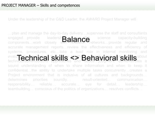 PROJECT MANAGER – Skills and competences


   Under the leadership of the G&D Leader, the AWARD Project Manager will:


   …plan and manage the day-to-day delivery…supervise the staff and consultants
   engaged…provide          leadership   on     the      science  capacity-building
                                 Balance
   components…work closely with research networks…provide regular and
   accurate management reports…review the effectiveness and efficiency of
   systems, procedures, etc…take a lead role in internal monitoring and
   evaluation…possesses the ability to think critically and strategically about
        Technical skills <> Behavioral skills
   technical/administrative approaches and issues…judgment: demonstrates a
   sound understanding of when to share information and when to keep it
   confidential…the ability to undertake multiple tasks concurrently…creates a
   Project environment that is inclusive of all cultures and backgrounds…
   determines     priorities    soundly…       result-oriented…  communication…
   responsibility… reliable… accurate… eye for detail… leadership…
   teambuilding… conscious of the politics of organizations… resolves conflicts…
 