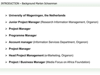 INTRODUCTION – Background Marten Schoonman



    University of Wageningen, the Netherlands

    Junior Project Manager (Research Information Management, Organon)

    Project Manager

    Programme Manager

    Account manager (Information Services Department, Organon)

    Project Manager

    Head Project Management (e-Marketing, Organon)

    Project / Business Manager (Media Focus on Africa Foundation)
 